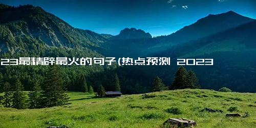 2023最精辟最火的句子(热点预测 2023年最流行、最有深度的一句话)